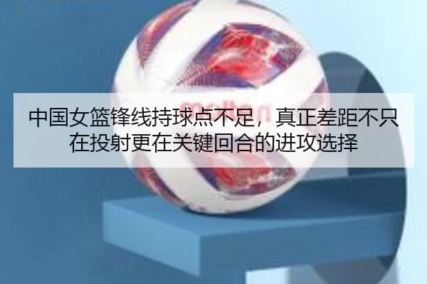 中国女篮锋线持球点不足，真正差距不只在投射更在关键回合的进攻选择